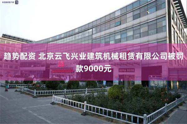 趋势配资 北京云飞兴业建筑机械租赁有限公司被罚款9000元