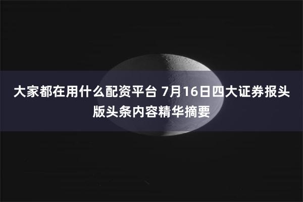 大家都在用什么配资平台 7月16日四大证券报头版头条内容精华摘要