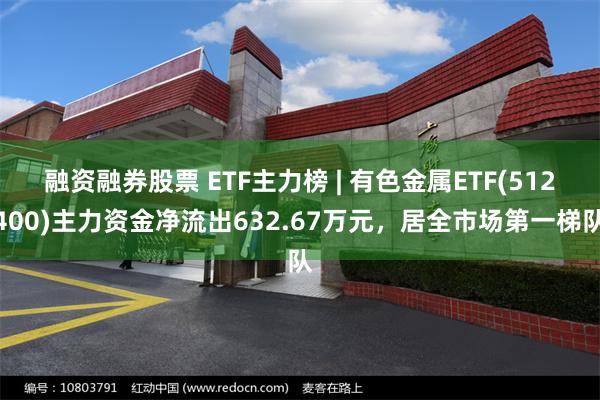 融资融券股票 ETF主力榜 | 有色金属ETF(512400)主力资金净流出632.67万元，居全市场第一梯队