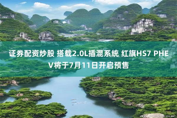 证券配资炒股 搭载2.0L插混系统 红旗HS7 PHEV将于7月11日开启预售