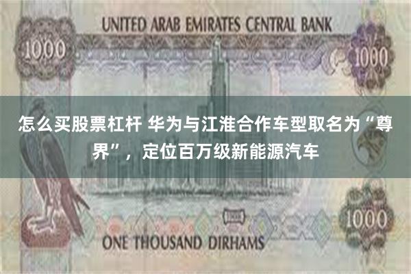 怎么买股票杠杆 华为与江淮合作车型取名为“尊界”，定位百万级新能源汽车