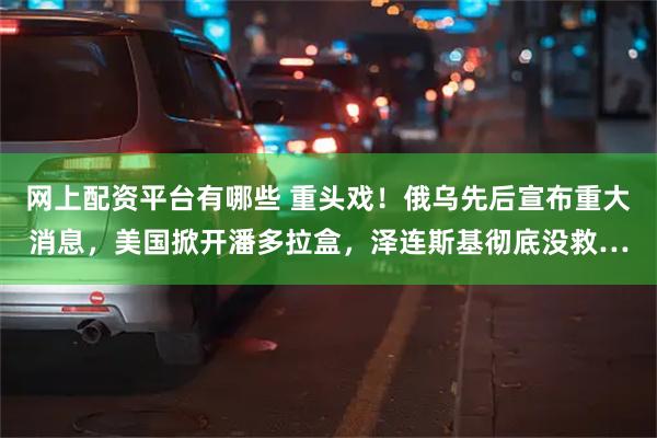 网上配资平台有哪些 重头戏！俄乌先后宣布重大消息，美国掀开潘多拉盒，泽连斯基彻底没救…