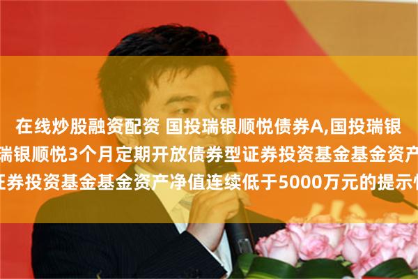 在线炒股融资配资 国投瑞银顺悦债券A,国投瑞银顺悦债券D: 关于国投瑞银顺悦3个月定期开放债券型证券投资基金基金资产净值连续低于5000万元的提示性公告