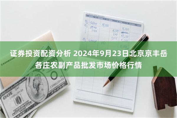 证券投资配资分析 2024年9月23日北京京丰岳各庄农副产品批发市场价格行情