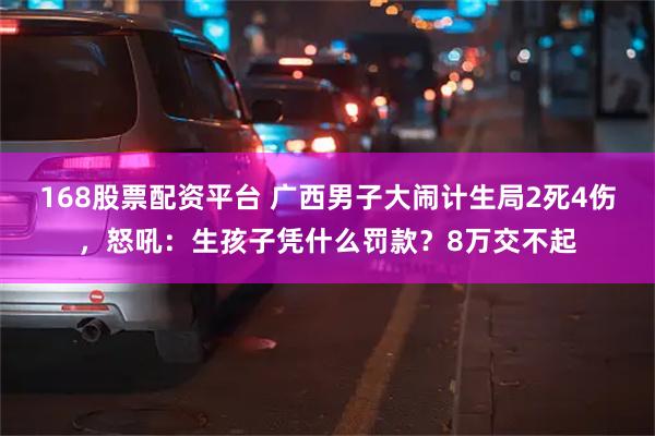 168股票配资平台 广西男子大闹计生局2死4伤，怒吼：生孩子凭什么罚款？8万交不起