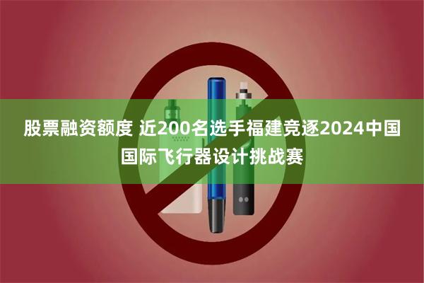 股票融资额度 近200名选手福建竞逐2024中国国际飞行器设计挑战赛