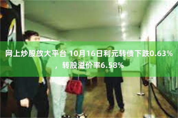 网上炒股放大平台 10月16日利元转债下跌0.63%，转股溢价率6.58%