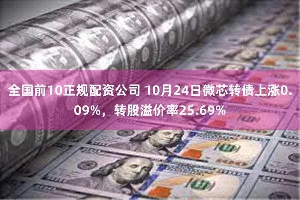 全国前10正规配资公司 10月24日微芯转债上涨0.09%，转股溢价率25.69%