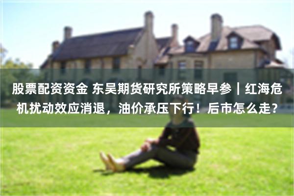 股票配资资金 东吴期货研究所策略早参｜红海危机扰动效应消退，油价承压下行！后市怎么走？