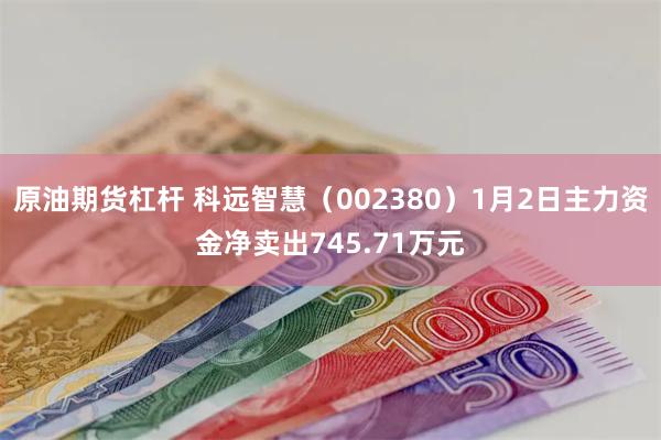 原油期货杠杆 科远智慧（002380）1月2日主力资金净卖出745.71万元