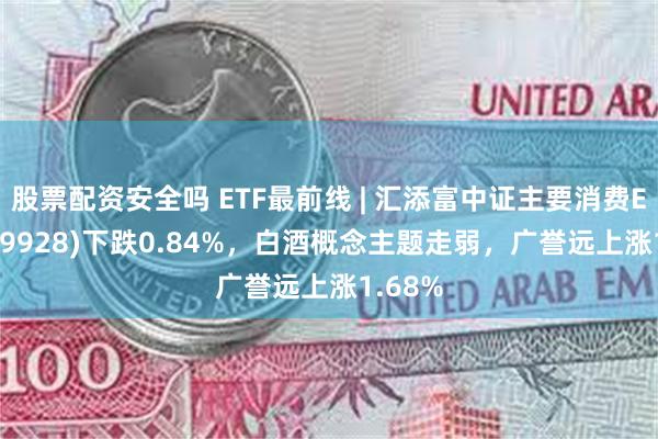 股票配资安全吗 ETF最前线 | 汇添富中证主要消费ETF(159928)下跌0.84%，白酒概念主题走弱，广誉远上涨1.68%