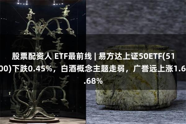 股票配资人 ETF最前线 | 易方达上证50ETF(510100)下跌0.45%，白酒概念主题走弱，广誉远上涨1.68%