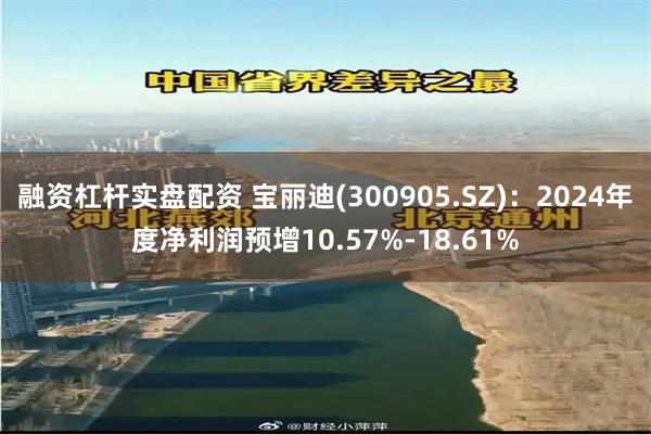 融资杠杆实盘配资 宝丽迪(300905.SZ)：2024年度净利润预增10.57%-18.61%