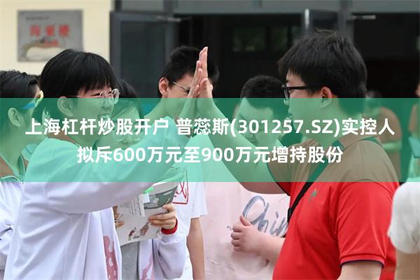 上海杠杆炒股开户 普蕊斯(301257.SZ)实控人拟斥600万元至900万元增持股份