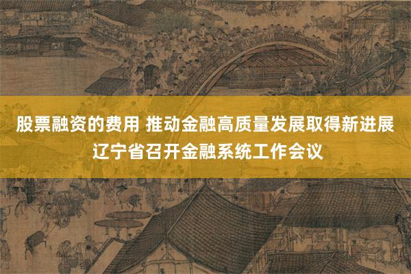 股票融资的费用 推动金融高质量发展取得新进展 辽宁省召开金融系统工作会议