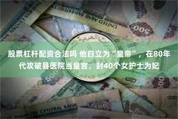 股票杠杆配资合法吗 他自立为“皇帝”，在80年代攻破县医院当皇宫，封40个女护士为妃