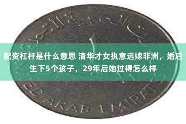 配资杠杆是什么意思 清华才女执意远嫁非洲，婚后生下5个孩子，29年后她过得怎么样