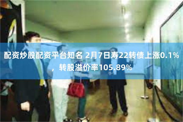 配资炒股配资平台知名 2月7日寿22转债上涨0.1%，转股溢价率105.89%