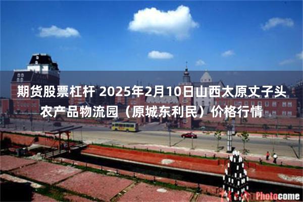 期货股票杠杆 2025年2月10日山西太原丈子头农产品物流园（原城东利民）价格行情