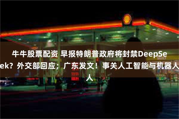 牛牛股票配资 早报特朗普政府将封禁DeepSeek？外交部回应；广东发文！事关人工智能与机器人