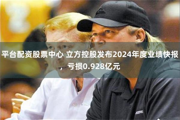 平台配资股票中心 立方控股发布2024年度业绩快报，亏损0.928亿元